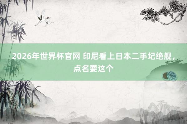 2026年世界杯官网 印尼看上日本二手圮绝舰,点名要这个
