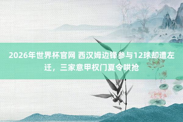 2026年世界杯官网 西汉姆边锋参与12球却遭左迁,三家意甲权门夏令哄抢