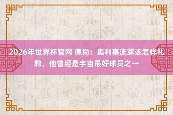 2026年世界杯官网 德尚:奥利塞流露该怎样礼聘,他曾经是宇宙最好球员之一