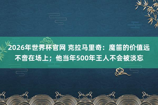 2026年世界杯官网 克拉马里奇:魔笛的价值远不啻在场上;他当年500年王人不会被淡忘