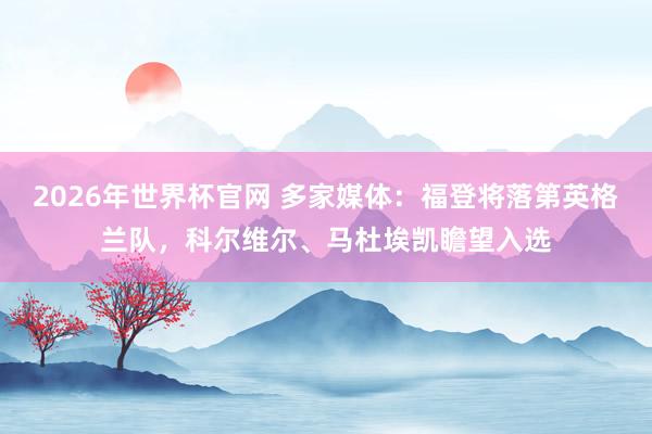 2026年世界杯官网 多家媒体:福登将落第英格兰队,科尔维尔、马杜埃凯瞻望入选