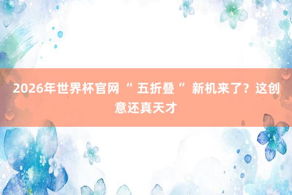 2026年世界杯官网 “ 五折叠 ” 新机来了?这创意还真天才