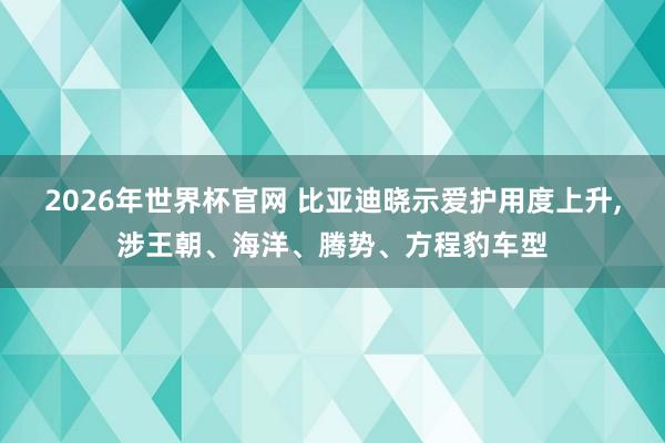2026年世界杯官网 比亚迪晓示爱护用度上升,涉王朝、海洋、腾势、方程豹车型