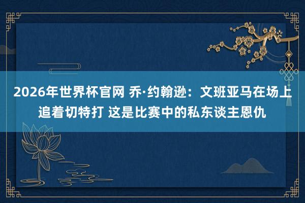 2026年世界杯官网 乔·约翰逊：文班亚马在场上追着切特打 这是比赛中的私东谈主恩仇