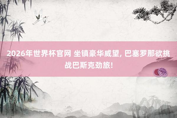2026年世界杯官网 坐镇豪华威望, 巴塞罗那欲挑战巴斯克劲旅!