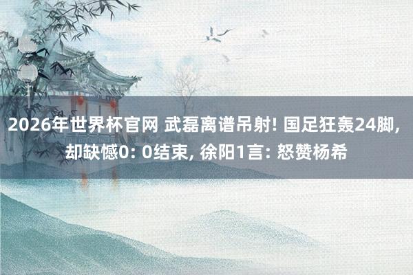 2026年世界杯官网 武磊离谱吊射! 国足狂轰24脚, 却缺憾0: 0结束, 徐阳1言: 怒赞杨希
