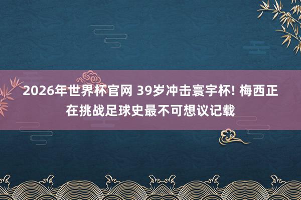 2026年世界杯官网 39岁冲击寰宇杯! 梅西正在挑战足球史最不可想议记载