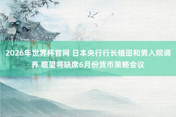 2026年世界杯官网 日本央行行长植田和男入院调养 瞻望将缺席6月份货币策略会议
