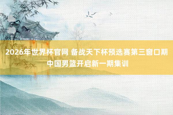 2026年世界杯官网 备战天下杯预选赛第三窗口期 中国男篮开启新一期集训