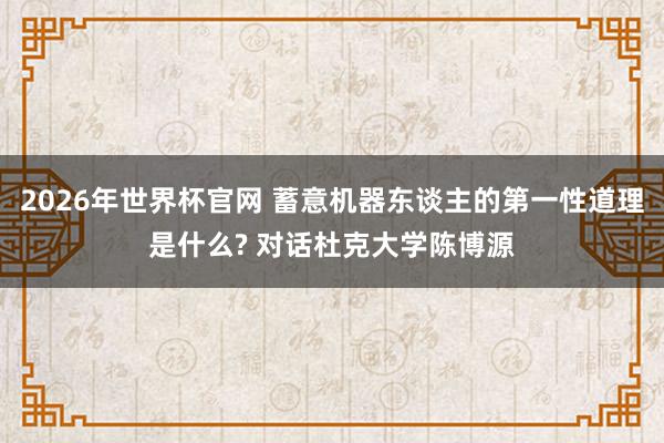 2026年世界杯官网 蓄意机器东谈主的第一性道理是什么? 对话杜克大学陈博源