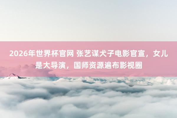 2026年世界杯官网 张艺谋犬子电影官宣,女儿是大导演,国师资源遍布影视圈
