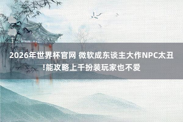 2026年世界杯官网 微软成东谈主大作NPC太丑!能攻略上千扮装玩家也不爱