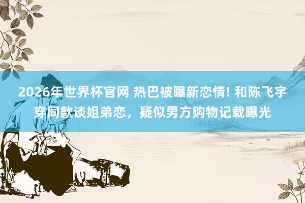 2026年世界杯官网 热巴被曝新恋情! 和陈飞宇穿同款谈姐弟恋,疑似男方购物记载曝光