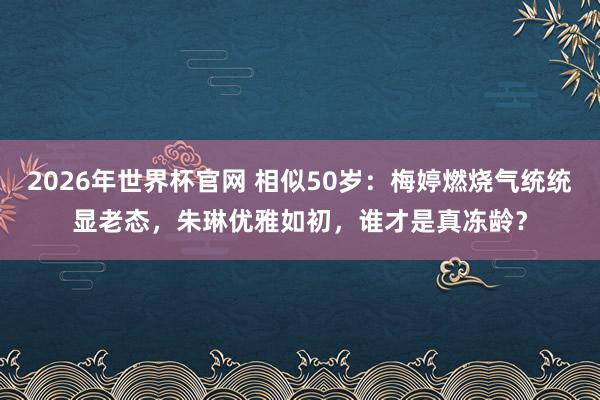 2026年世界杯官网 相似50岁:梅婷燃烧气统统显老态,朱琳优雅如初,谁才是真冻龄?