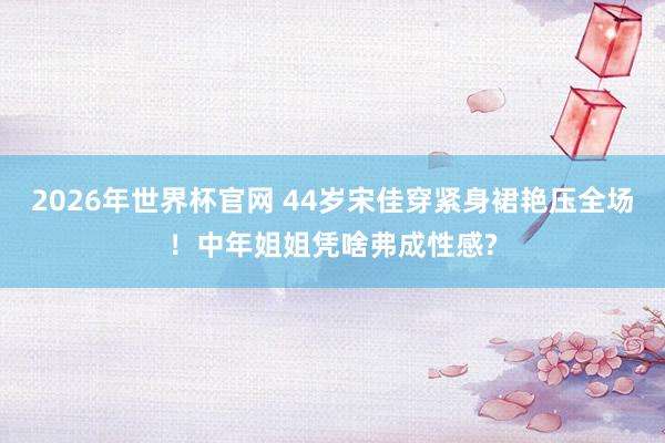 2026年世界杯官网 44岁宋佳穿紧身裙艳压全场!中年姐姐凭啥弗成性感?
