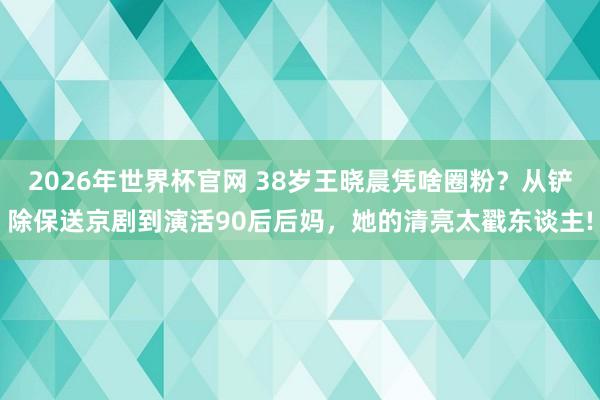 2026年世界杯官网 38岁王晓晨凭啥圈粉？从铲除保送京剧到演活90后后妈，她的清亮太戳东谈主!