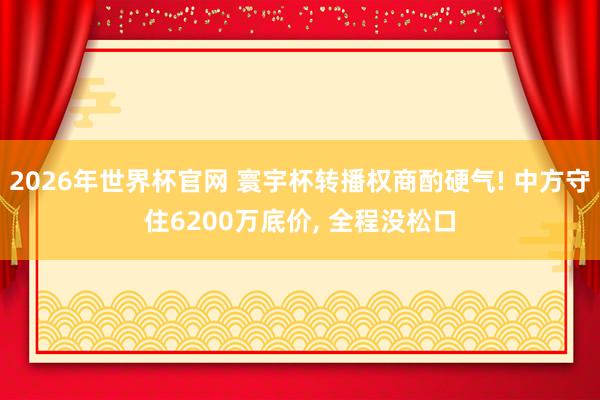 2026年世界杯官网 寰宇杯转播权商酌硬气! 中方守住6200万底价, 全程没松口