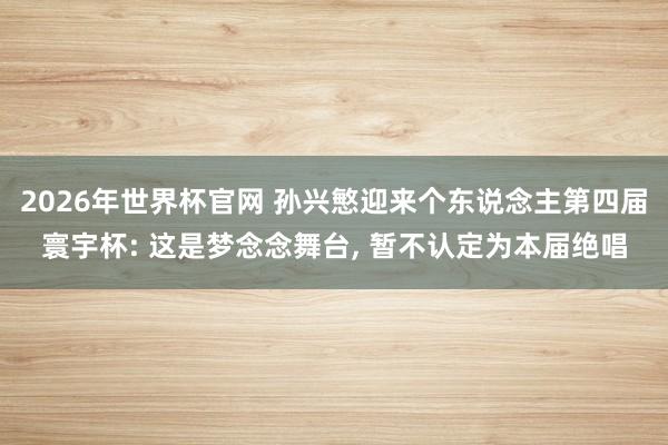2026年世界杯官网 孙兴慜迎来个东说念主第四届寰宇杯: 这是梦念念舞台, 暂不认定为本届绝唱