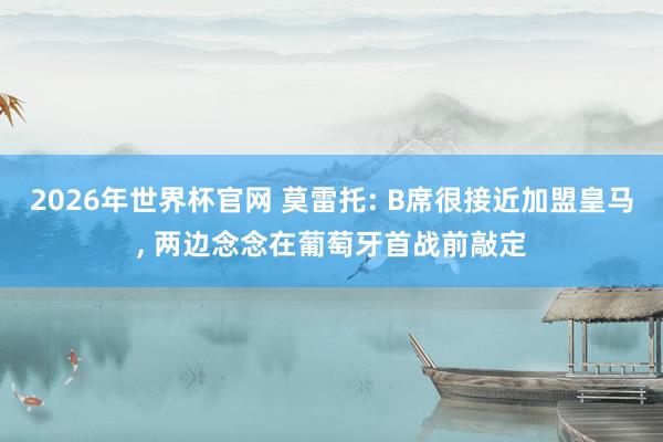 2026年世界杯官网 莫雷托: B席很接近加盟皇马, 两边念念在葡萄牙首战前敲定