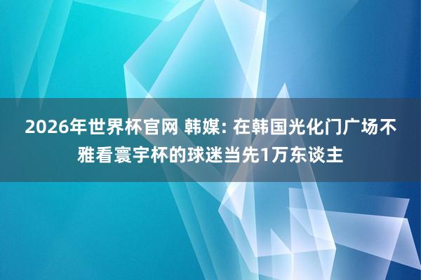 2026年世界杯官网 韩媒: 在韩国光化门广场不雅看寰宇杯的球迷当先1万东谈主