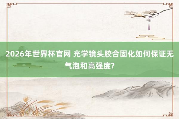 2026年世界杯官网 光学镜头胶合固化如何保证无气泡和高强度?