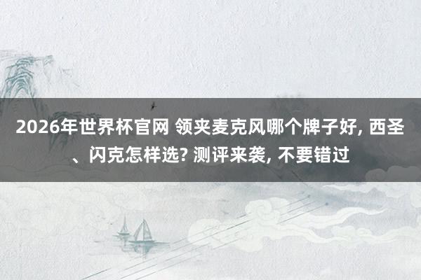 2026年世界杯官网 领夹麦克风哪个牌子好, 西圣、闪克怎样选? 测评来袭, 不要错过