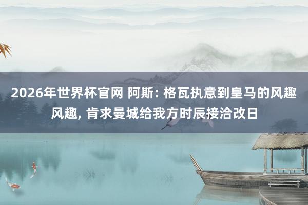 2026年世界杯官网 阿斯: 格瓦执意到皇马的风趣风趣, 肯求曼城给我方时辰接洽改日