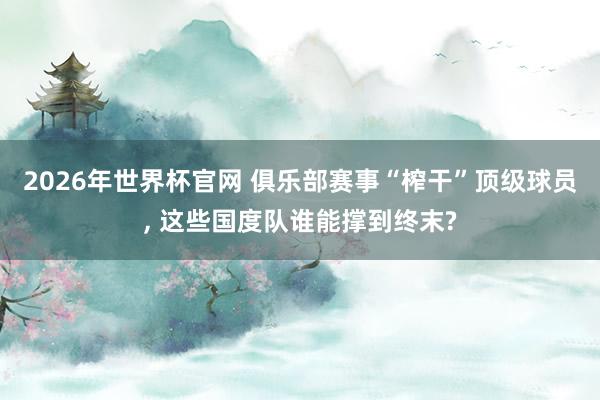 2026年世界杯官网 俱乐部赛事“榨干”顶级球员, 这些国度队谁能撑到终末?