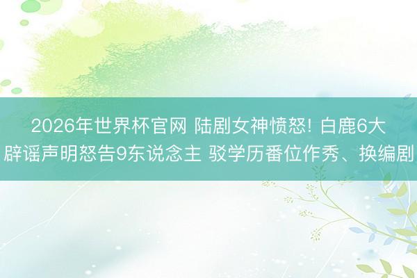 2026年世界杯官网 陆剧女神愤怒! 白鹿6大辟谣声明怒告9东说念主 驳学历番位作秀、换编剧