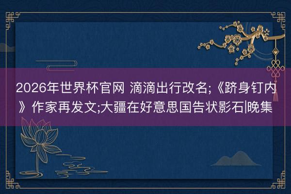2026年世界杯官网 滴滴出行改名;《跻身钉内》作家再发文;大疆在好意思国告状影石|晚集