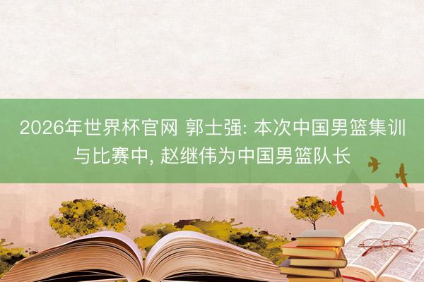 2026年世界杯官网 郭士强: 本次中国男篮集训与比赛中, 赵继伟为中国男篮队长