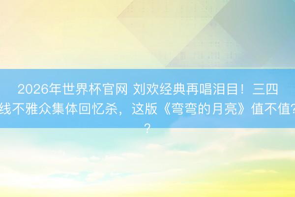 2026年世界杯官网 刘欢经典再唱泪目!三四线不雅众集体回忆杀,这版《弯弯的月亮》值不值?