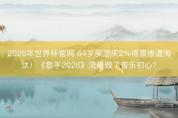 2026年世界杯官网 64岁庾澄庆2%得票惨遭淘汰!《歌手2026》流量毁了音乐初心?