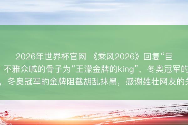 2026年世界杯官网 《乘风2026》回复“巨匠评审疑似不妥言论”:不雅众喊的骨子为“王濛金牌的king”,冬奥冠军的金牌阻截胡乱抹黑,感谢雄壮网友的关心和监督