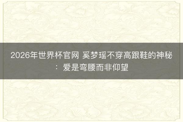 2026年世界杯官网 奚梦瑶不穿高跟鞋的神秘:爱是弯腰而非仰望