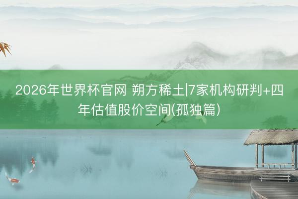 2026年世界杯官网 朔方稀土|7家机构研判+四年估值股价空间(孤独篇)