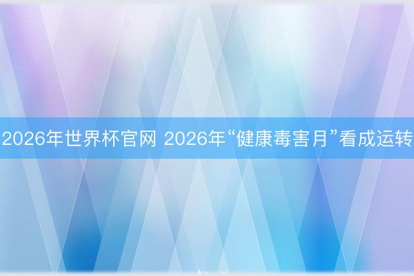 2026年世界杯官网 2026年“健康毒害月”看成运转