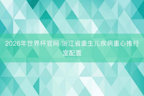 2026年世界杯官网 浙江省重生儿疾病重心推行室配置