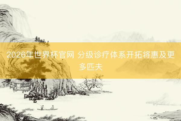 2026年世界杯官网 分级诊疗体系开拓将惠及更多匹夫