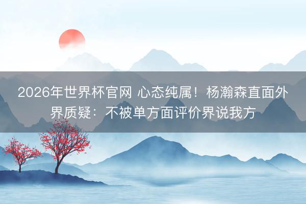 2026年世界杯官网 心态纯属!杨瀚森直面外界质疑:不被单方面评价界说我方
