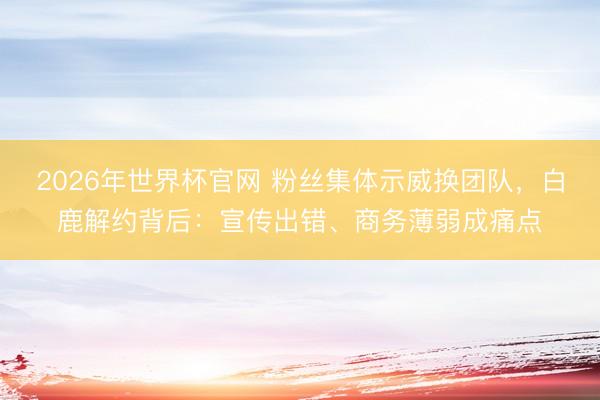 2026年世界杯官网 粉丝集体示威换团队，白鹿解约背后：宣传出错、商务薄弱成痛点