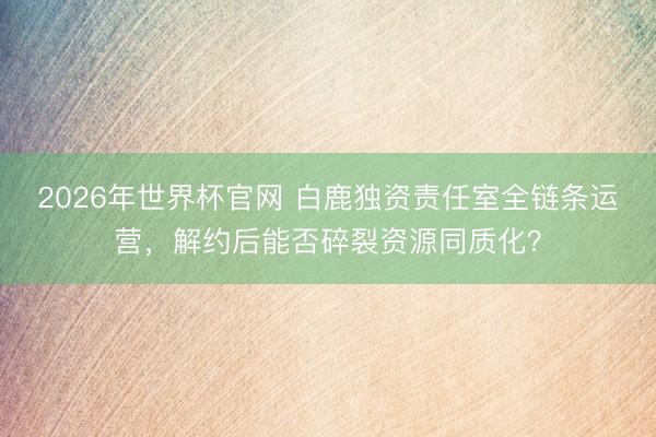 2026年世界杯官网 白鹿独资责任室全链条运营,解约后能否碎裂资源同质化?
