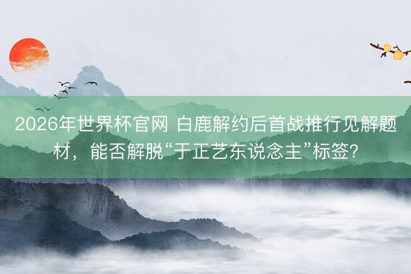 2026年世界杯官网 白鹿解约后首战推行见解题材,能否解脱“于正艺东说念主”标签?
