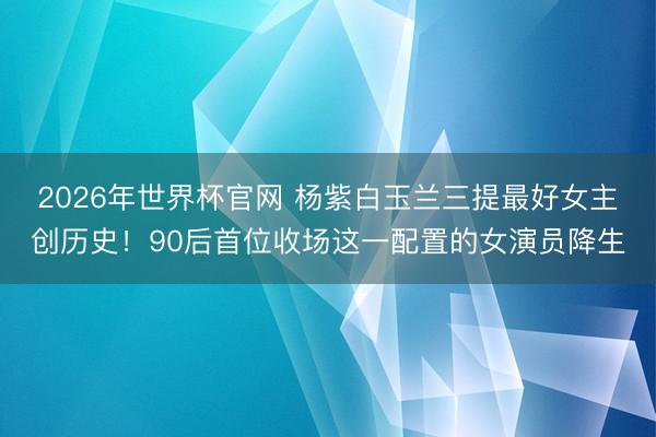 2026年世界杯官网 杨紫白玉兰三提最好女主创历史!90后首位收场这一配置的女演员降生