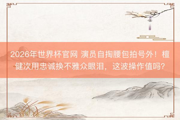 2026年世界杯官网 演员自掏腰包拍号外!檀健次用忠诚换不雅众眼泪,这波操作值吗?