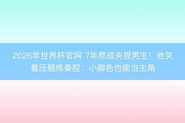 2026年世界杯官网 7年熬成央视男主!他哭着压腿练秦腔:小脚色也能当主角