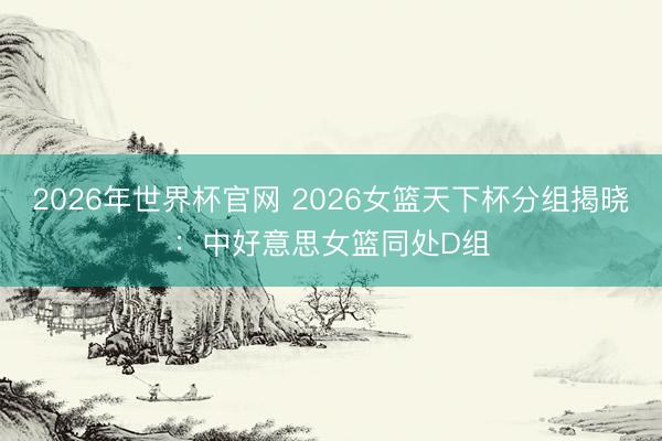 2026年世界杯官网 2026女篮天下杯分组揭晓:中好意思女篮同处D组