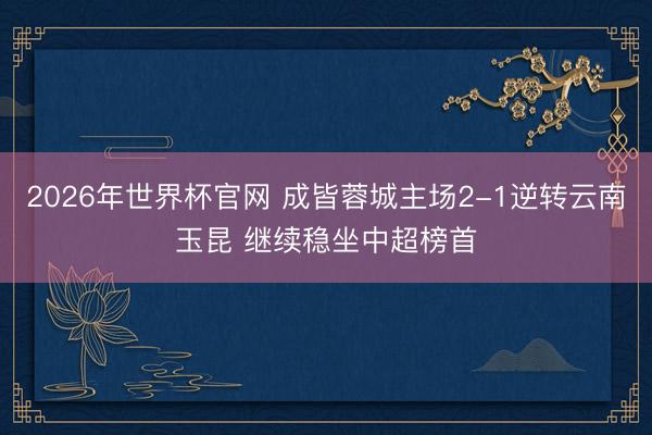 2026年世界杯官网 成皆蓉城主场2-1逆转云南玉昆 继续稳坐中超榜首