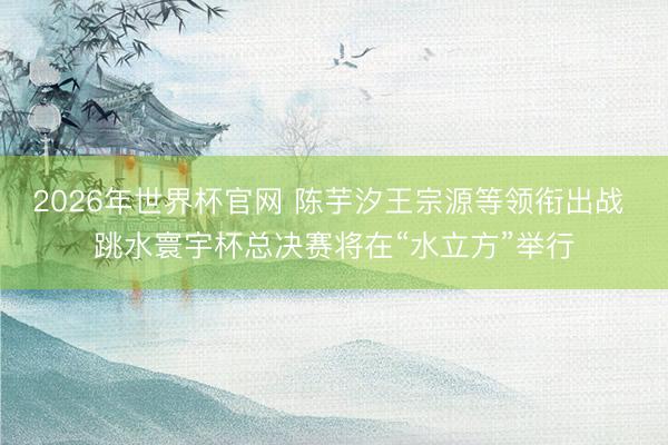 2026年世界杯官网 陈芋汐王宗源等领衔出战 跳水寰宇杯总决赛将在“水立方”举行