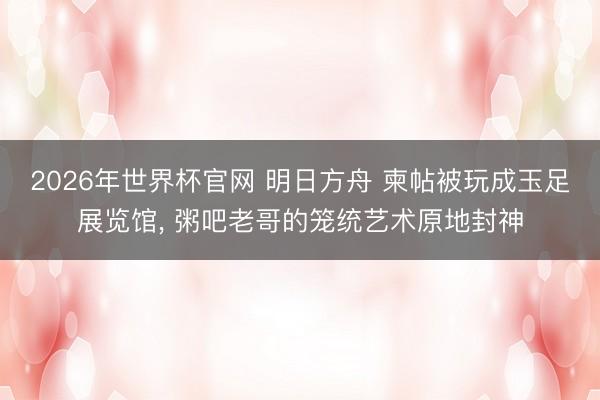 2026年世界杯官网 明日方舟 柬帖被玩成玉足展览馆, 粥吧老哥的笼统艺术原地封神